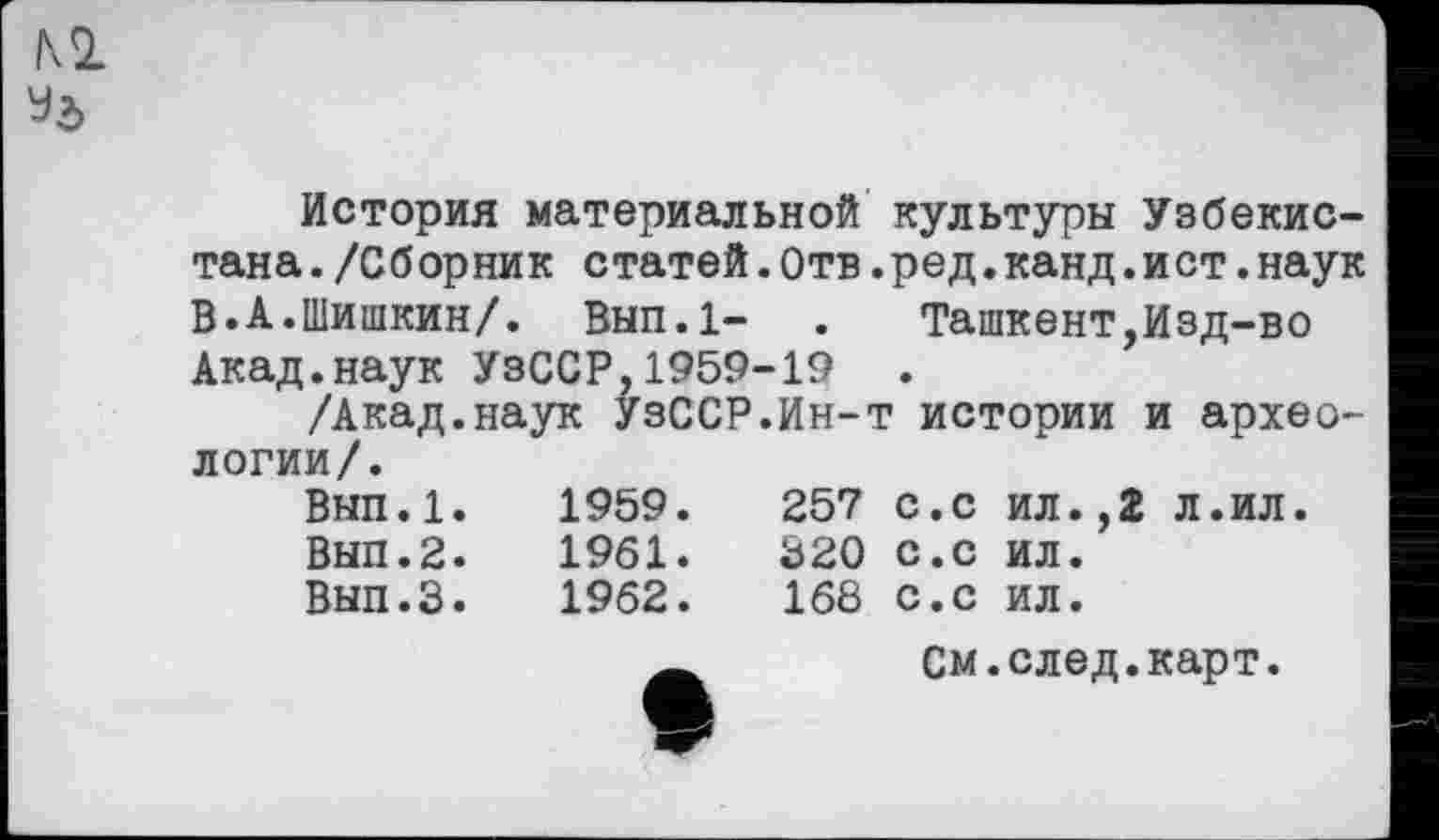 ﻿История материальной культуры Узбекистана ./Сборник с татей.Отв.ред.канд.и ст.наук В.А.Шишкин/. Вып.1- . Ташкент,Изд-во Акад.наук УзССР,1959-19 .
/Акад.наук УзССР.Ин-т истории и археологии/.
Вып.1.	1959.	257	с.с	ил.,2	л.ил.
Вып.2.	1961.	320	с.с	ил.
Вып.З.	1962.	168	с.с	ил.
См.след.карт.
